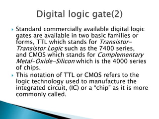  Standard commercially available digital logic
gates are available in two basic families or
forms, TTL which stands for Transistor-
Transistor Logic such as the 7400 series,
and CMOS which stands for Complementary
Metal-Oxide-Silicon which is the 4000 series
of chips.
 This notation of TTL or CMOS refers to the
logic technology used to manufacture the
integrated circuit, (IC) or a “chip” as it is more
commonly called.
 