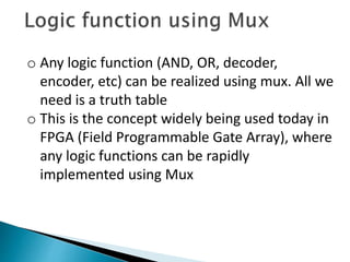 o Any logic function (AND, OR, decoder,
encoder, etc) can be realized using mux. All we
need is a truth table
o This is the concept widely being used today in
FPGA (Field Programmable Gate Array), where
any logic functions can be rapidly
implemented using Mux
 