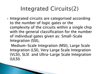  Integrated circuits are categorised according
to the number of logic gates or the
complexity of the circuits within a single chip
with the general classification for the number
of individual gates given as: Small-Scale
Integration (SSI),
Medium-Scale Integration (MSI), Large Scale
Integration (LSI), Very Large Scale Integration
(VLSI), SLSI and Ultra-Large Scale Integration
(ULSI)
 