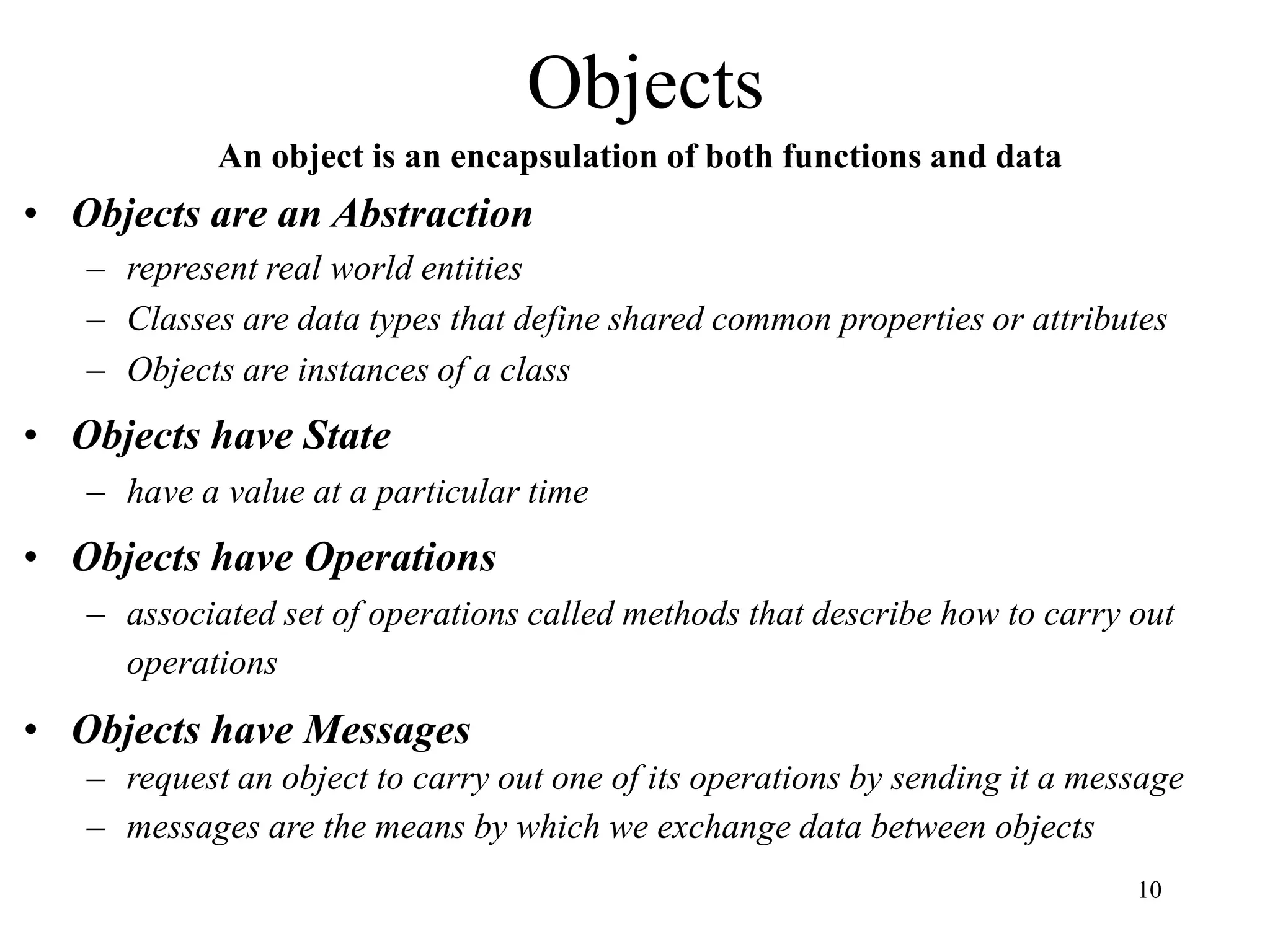 10
Objects
An object is an encapsulation of both functions and data
• Objects are an Abstraction
– represent real world entities
– Classes are data types that define shared common properties or attributes
– Objects are instances of a class
• Objects have State
– have a value at a particular time
• Objects have Operations
– associated set of operations called methods that describe how to carry out
operations
• Objects have Messages
– request an object to carry out one of its operations by sending it a message
– messages are the means by which we exchange data between objects
 