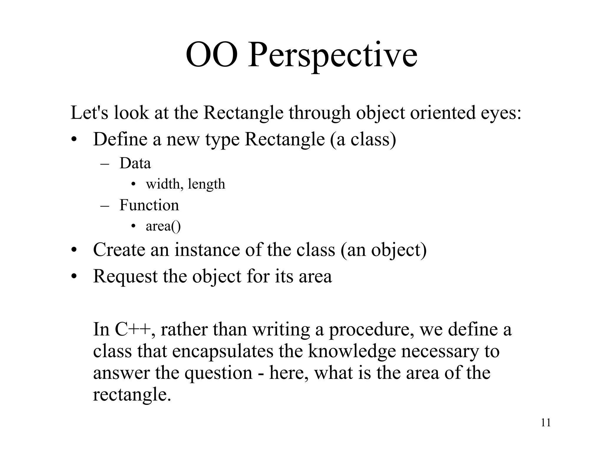11
OO Perspective
Let's look at the Rectangle through object oriented eyes:
• Define a new type Rectangle (a class)
– Data
• width, length
– Function
• area()
• Create an instance of the class (an object)
• Request the object for its area
In C++, rather than writing a procedure, we define a
class that encapsulates the knowledge necessary to
answer the question - here, what is the area of the
rectangle.
 