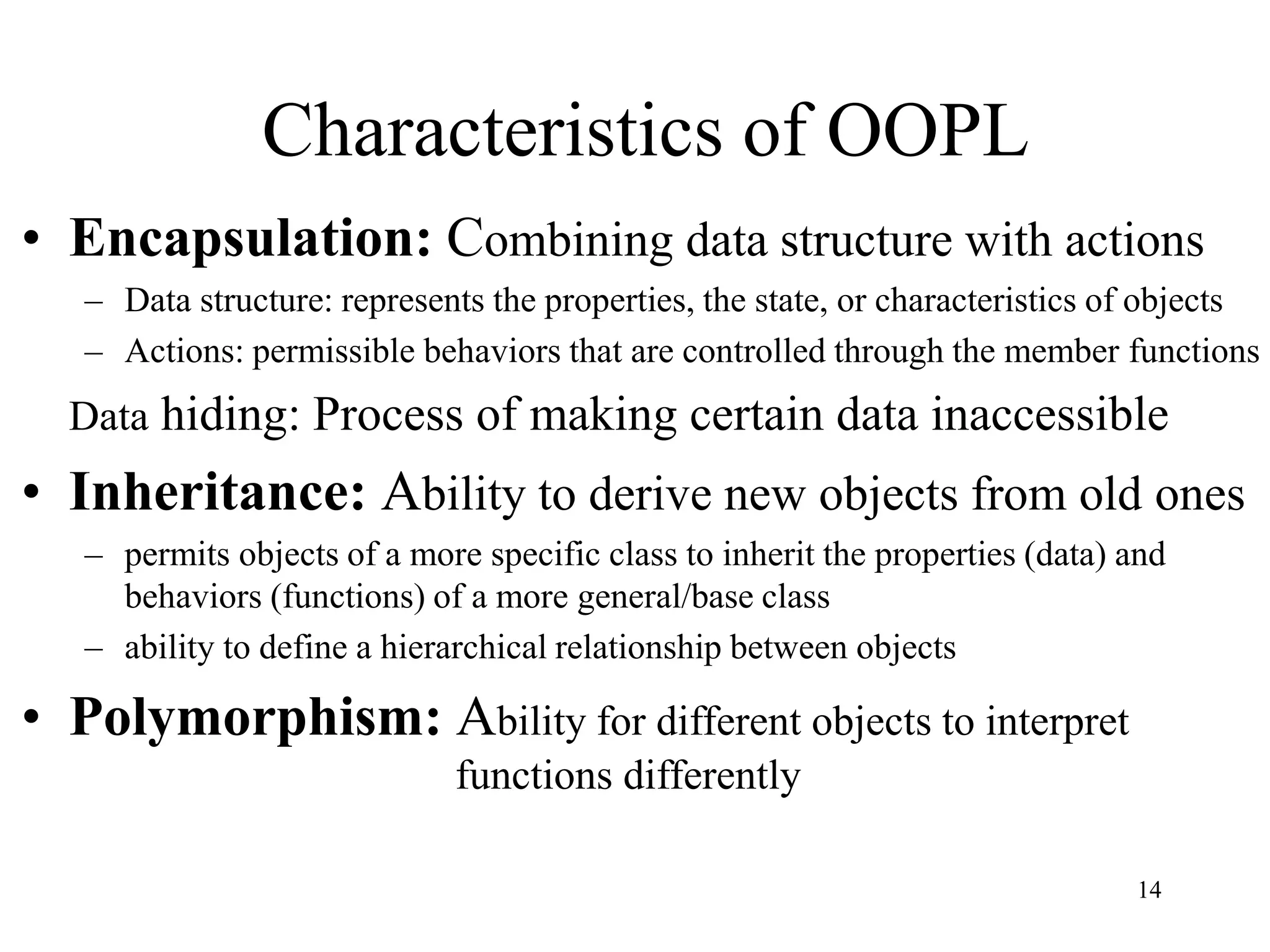 14
Characteristics of OOPL
• Encapsulation: Combining data structure with actions
– Data structure: represents the properties, the state, or characteristics of objects
– Actions: permissible behaviors that are controlled through the member functions
Data hiding: Process of making certain data inaccessible
• Inheritance: Ability to derive new objects from old ones
– permits objects of a more specific class to inherit the properties (data) and
behaviors (functions) of a more general/base class
– ability to define a hierarchical relationship between objects
• Polymorphism: Ability for different objects to interpret
functions differently
 