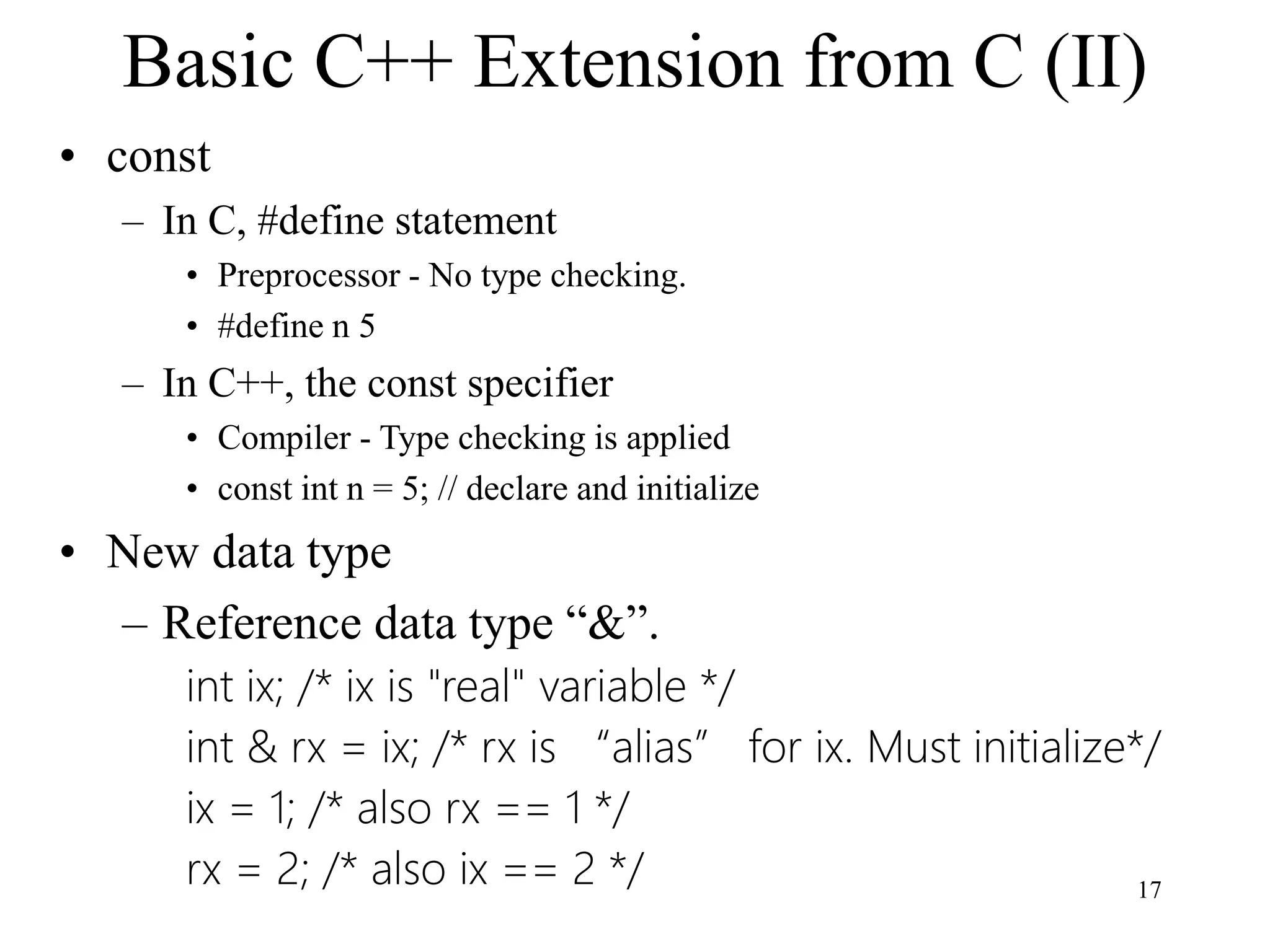 17
Basic C++ Extension from C (II)
• const
– In C, #define statement
• Preprocessor - No type checking.
• #define n 5
– In C++, the const specifier
• Compiler - Type checking is applied
• const int n = 5; // declare and initialize
• New data type
– Reference data type “&”.
int ix; /* ix is "real" variable */
int & rx = ix; /* rx is “alias” for ix. Must initialize*/
ix = 1; /* also rx == 1 */
rx = 2; /* also ix == 2 */
 