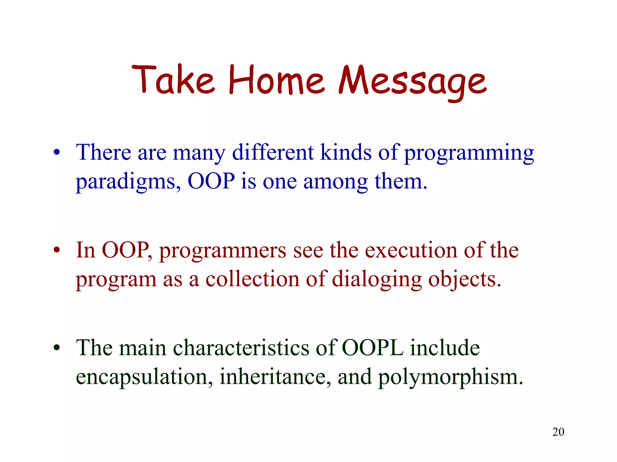 20
Take Home Message
• There are many different kinds of programming
paradigms, OOP is one among them.
• In OOP, programmers see the execution of the
program as a collection of dialoging objects.
• The main characteristics of OOPL include
encapsulation, inheritance, and polymorphism.
 