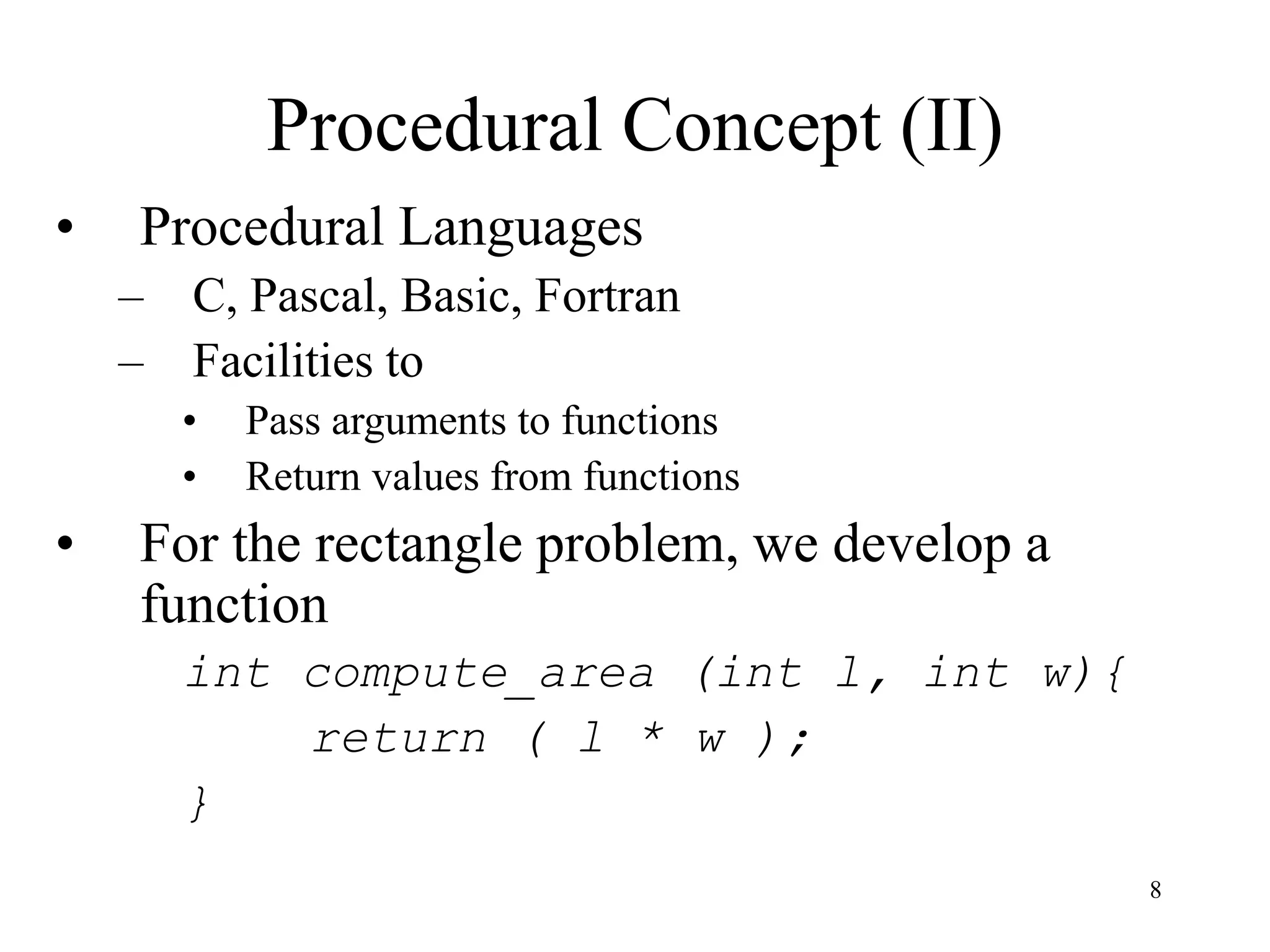 8
Procedural Concept (II)
• Procedural Languages
– C, Pascal, Basic, Fortran
– Facilities to
• Pass arguments to functions
• Return values from functions
• For the rectangle problem, we develop a
function
int compute_area (int l, int w){
return ( l * w );
}
 