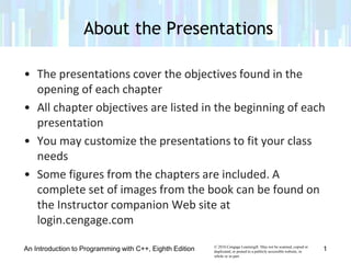 © 2016 Cengage Learning®. May not be scanned, copied or
duplicated, or posted to a publicly accessible website, in
whole or in part.
• The presentations cover the objectives found in the
opening of each chapter
• All chapter objectives are listed in the beginning of each
presentation
• You may customize the presentations to fit your class
needs
• Some figures from the chapters are included. A
complete set of images from the book can be found on
the Instructor companion Web site at
login.cengage.com
An Introduction to Programming with C++, Eighth Edition 1
About the Presentations
 