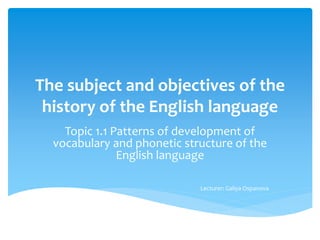 The subject and objectives of the
history of the English language
Topic 1.1 Patterns of development of
vocabulary and phonetic structure of the
English language
Lecturer: Galiya Ospanova
 