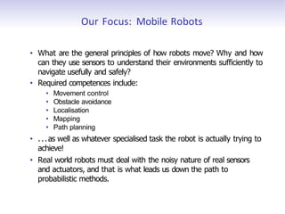 Our Focus: Mobile Robots
• What are the general principles of how robots move? Why and how
can they use sensors to understand their environments sufficiently to
navigate usefully and safely?
• Required competences include:
• Movement control
• Obstacle avoidance
• Localisation
• Mapping
• Path planning
• ...as well as whatever specialised task the robot is actually trying to
achieve!
• Real world robots must deal with the noisy nature of real sensors
and actuators, and that is what leads us down the path to
probabilistic methods.
 