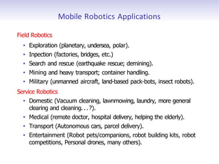Mobile Robotics Applications
Field Robotics
• Exploration (planetary, undersea, polar).
• Inpection (factories, bridges, etc.)
• Search and rescue (earthquake rescue; demining).
• Mining and heavy transport; container handling.
• Military (unmanned aircraft, land-based pack-bots, insect robots).
Service Robotics
• Domestic (Vacuum cleaning, lawnmowing, laundry, more general
clearing and cleaning...?).
• Medical (remote doctor, hospital delivery, helping the elderly).
• Transport (Autonomous cars, parcel delivery).
• Entertainment (Robot pets/companions, robot building kits, robot
competitions, Personal drones, many others).
 