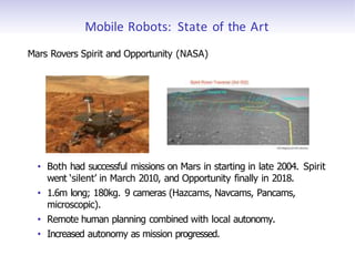 Mobile Robots: State of the Art
Mars Rovers Spirit and Opportunity (NASA)
• Both had successful missions on Mars in starting in late 2004. Spirit
went ‘silent’ in March 2010, and Opportunity finally in 2018.
• 1.6m long; 180kg. 9 cameras (Hazcams, Navcams, Pancams,
microscopic).
• Remote human planning combined with local autonomy.
• Increased autonomy as mission progressed.
 