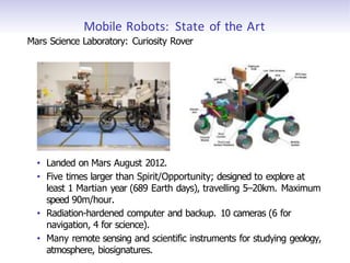 Mobile Robots: State of the Art
Mars Science Laboratory: Curiosity Rover
• Landed on Mars August 2012.
• Five times larger than Spirit/Opportunity; designed to explore at
least 1 Martian year (689 Earth days), travelling 5–20km. Maximum
speed 90m/hour.
• Radiation-hardened computer and backup. 10 cameras (6 for
navigation, 4 for science).
• Many remote sensing and scientific instruments for studying geology,
atmosphere, biosignatures.
 