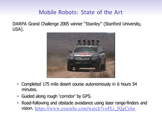 Mobile Robots: State of the Art
DARPA Grand Challenge 2005 winner “Stanley” (Stanford University,
USA).
• Completed 175 mile desert course autonomously in 6 hours 54
minutes.
• Guided along rough ‘corridor’ by GPS.
• Road-following and obstacle avoidance using laser range-finders and
vision. https://www.youtube.com/watch?v=FLi_IQgCxbo
 