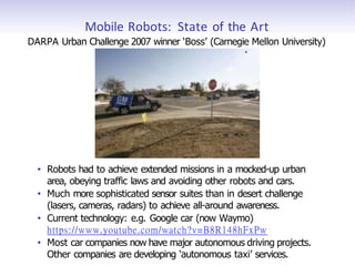Mobile Robots: State of the Art
DARPA Urban Challenge 2007 winner ‘Boss’ (Carnegie Mellon University)
• Robots had to achieve extended missions in a mocked-up urban
area, obeying traffic laws and avoiding other robots and cars.
• Much more sophisticated sensor suites than in desert challenge
(lasers, cameras, radars) to achieve all-around awareness.
• Current technology: e.g. Google car (now Waymo)
https://www.youtube.com/watch?v=B8R148hFxPw
• Most car companies now have major autonomous driving projects.
Other companies are developing ‘autonomous taxi’ services.
 