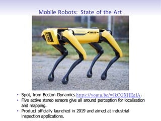 Mobile Robots: State of the Art
• Spot, from Boston Dynamics https://youtu.be/wlkCQXHEgjA.
• Five active stereo sensors give all around perception for localisation
and mapping.
• Product officially launched in 2019 and aimed at industrial
inspection applications.
 
