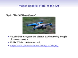 Mobile Robots: State of the Art
Skydio: ‘The Self-Flying Camera’
• Visual-inertial navigation and obstacle avoidance using multiple
stereo camera pairs.
• Mobile NVidia processor onboard.
• https://www.youtube.com/watch?v=gsfkGlSajHQ
 