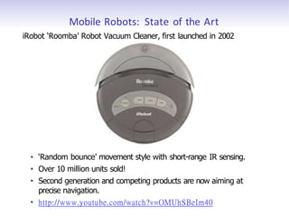 Mobile Robots: State of the Art
iRobot ‘Roomba’ Robot Vacuum Cleaner, first launched in 2002
• ‘Random bounce’ movement style with short-range IR sensing.
• Over 10 million units sold!
• Second generation and competing products are now aiming at
precise navigation.
• http://www.youtube.com/watch?v=OMUhSBeIm40
 