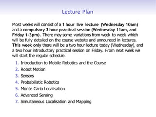 Lecture Plan
Most weeks will consist of a 1 hour live lecture (Wednesday 10am)
and a compulsory 3 hour practical session (Wednesday 11am, and
Friday 1–3pm). There may some variations from week to week which
will be fully detailed on the course website and announced in lectures.
This week only there will be a two hour lecture today (Wednesday), and
a two hour introductory practical session on Friday. From next week we
will start the regular schedule.
1. Introduction to Mobile Robotics and the Course
2. Robot Motion
3. Sensors
4. Probabilistic Robotics
5. Monte Carlo Localisation
6. Advanced Sensing
7. Simultaneous Localisation and Mapping
 