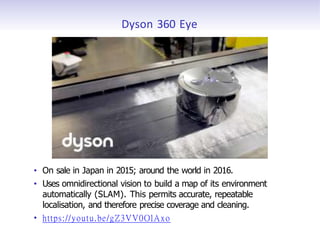 Dyson 360 Eye
• On sale in Japan in 2015; around the world in 2016.
• Uses omnidirectional vision to build a map of its environment
automatically (SLAM). This permits accurate, repeatable
localisation, and therefore precise coverage and cleaning.
• https://youtu.be/gZ3VV0OlAxo
 