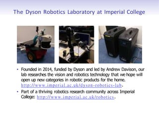 The Dyson Robotics Laboratory at Imperial College
• Founded in 2014, funded by Dyson and led by Andrew Davison, our
lab researches the vision and robotics technology that we hope will
open up new categories in robotic products for the home.
http://www.imperial.ac.uk/dyson -robotics-lab.
• Part of a thriving robotics research community across Imperial
College: http://www.imperial.ac.uk/robotics .
 
