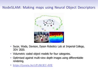 NodeSLAM: Making maps using Neural Object Descriptors
• Sucar, Wada, Davison, Dyson Robotics Lab at Imperial College,
3DV 2020.
• Volumetric coded object models for four categories.
• Optimised against multi-view depth images using differentiable
rendering.
• https://youtu.be/zPzMtXU-0JE
 