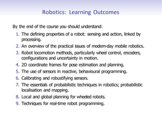 Robotics: Learning Outcomes
By the end of the course you should understand:
1. The defining properties of a robot: sensing and action, linked by
processing.
2. An overview of the practical issues of modern-day mobile robotics.
3. Robot locomotion methods, particularly wheel control, encoders,
configurations and uncertainty in motion.
4. 2D coordinate frames for pose estimation and planning.
5. The use of sensors in reactive, behavioural programming.
6. Calibrating and robustifying sensors.
7. The essentials of probabilistic techniques in robotics; probabilistic
localisation and mapping.
8. Local and global planning for wheeled robots.
9. Techniques for real-time robot programming.
 