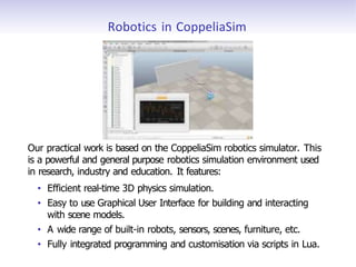 Robotics in CoppeliaSim
Our practical work is based on the CoppeliaSim robotics simulator. This
is a powerful and general purpose robotics simulation environment used
in research, industry and education. It features:
• Efficient real-time 3D physics simulation.
• Easy to use Graphical User Interface for building and interacting
with scene models.
• A wide range of built-in robots, sensors, scenes, furniture, etc.
• Fully integrated programming and customisation via scripts in Lua.
 