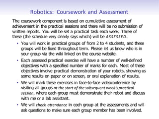Robotics: Coursework and Assessment
The coursework component is based on cumulative assessment of
achievement in the practical sessions and there will be no submission of
written reports. You will be set a practical task each week. Three of
these (the schedule very clearly says which) will be ASSESSED.
• You will work in practical groups of from 2 to 4 students, and these
groups will be fixed throughout term. Please let us know who is in
your group via the wiki linked on the course website.
• Each assessed practical exercise will have a number of well-defined
objectives with a specified number of marks for each. Most of these
objectives involve practical demonstration of your robots, showing us
some results on paper or on screen, or oral explanation of results.
• We will mark these exercises in face-to-face videoconference by
visiting all groups at the start of the subsequent week’s practical
session, where each group must demonstrate their robot and discuss
with me or a lab assistant.
• We will check attendance in each group at the assessments and will
ask questions to make sure each group member has been involved.
 