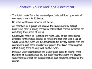 Robotics: Coursework and Assessment
• The total marks from the assessed practicals will form your overall
coursework mark for Robotics.
• No extra written coursework will be set.
• All members of a group will receive the same mark by default
(unless we have a strong reason to believe that certain members are
not doing their share of work).
• Coursework marks in Robotics are worth 33% of the total marks
available for the whole course, to reflect the fact that it is a lot of
work. Also, the exam will be designed to tie in very closely with the
coursework, and those members of groups that have made a good
effort during term do very well on the exam.
• Previous years’ exam papers are a very good guide to seeing what
the style of questions will be, but every year the exam will change
somewhat to reflect the current lecture and practical content of the
course.
 