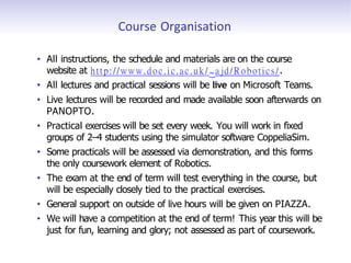 Course Organisation
• All instructions, the schedule and materials are on the course
website at http://www.doc.ic.ac.uk/ ~ajd/Robotics/.
• All lectures and practical sessions will be live on Microsoft Teams.
• Live lectures will be recorded and made available soon afterwards on
PANOPTO.
• Practical exercises will be set every week. You will work in fixed
groups of 2–4 students using the simulator software CoppeliaSim.
• Some practicals will be assessed via demonstration, and this forms
the only coursework element of Robotics.
• The exam at the end of term will test everything in the course, but
will be especially closely tied to the practical exercises.
• General support on outside of live hours will be given on PIAZZA.
• We will have a competition at the end of term! This year this will be
just for fun, learning and glory; not assessed as part of coursework.
 