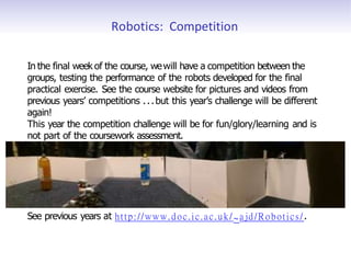Robotics: Competition
In the final week of the course, wewill have a competition between the
groups, testing the performance of the robots developed for the final
practical exercise. See the course website for pictures and videos from
previous years’ competitions ...but this year’s challenge will be different
again!
This year the competition challenge will be for fun/glory/learning and is
not part of the coursework assessment.
See previous years at http://www.doc.ic.ac.uk/ ~ajd/Robotics/ .
 
