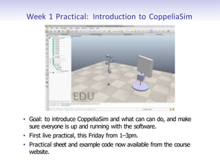Week 1 Practical: Introduction to CoppeliaSim
• Goal: to introduce CoppeliaSim and what can can do, and make
sure everyone is up and running with the software.
• First live practical, this Friday from 1–3pm.
• Practical sheet and example code now available from the course
website.
 