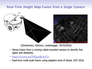 Real-Time Height Map Fusion from a Single Camera
Tvc
(Zienkiewicz, Davison, Leutenegger, 2015/2016)
• Dense fusion from a moving robot-mounted camera to identify free
space and obstacles.
• https://youtu.be/3NQqeRcSsCw
• Real-time multi-scale fusion using adaptive level of detail, 3DV 2016.
 
