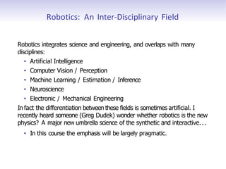 Robotics: An Inter-Disciplinary Field
Robotics integrates science and engineering, and overlaps with many
disciplines:
• Artificial Intelligence
• Computer Vision / Perception
• Machine Learning / Estimation / Inference
• Neuroscience
• Electronic / Mechanical Engineering
In fact the differentiation between these fields is sometimes artificial. I
recently heard someone (Greg Dudek) wonder whether robotics is the new
physics? A major new umbrella science of the synthetic and interactive...
• In this course the emphasis will be largely pragmatic.
 