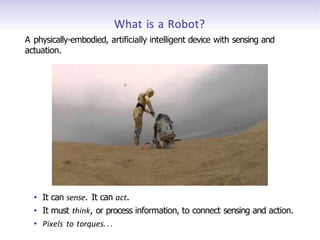 What is a Robot?
A physically-embodied, artificially intelligent device with sensing and
actuation.
• It can sense. It can act.
• It must think, or process information, to connect sensing and action.
• Pixels to torques.. .
 