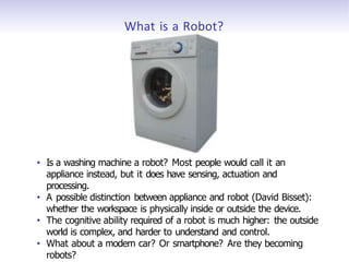 What is a Robot?
• Is a washing machine a robot? Most people would call it an
appliance instead, but it does have sensing, actuation and
processing.
• A possible distinction between appliance and robot (David Bisset):
whether the workspace is physically inside or outside the device.
• The cognitive ability required of a robot is much higher: the outside
world is complex, and harder to understand and control.
• What about a modern car? Or smartphone? Are they becoming
robots?
 