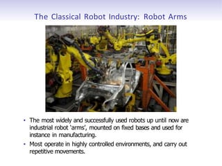 The Classical Robot Industry: Robot Arms
• The most widely and successfully used robots up until now are
industrial robot ‘arms’, mounted on fixed bases and used for
instance in manufacturing.
• Most operate in highly controlled environments, and carry out
repetitive movements.
 
