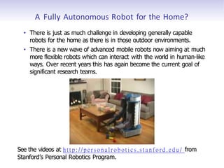 A Fully Autonomous Robot for the Home?
• There is just as much challenge in developing generally capable
robots for the home as there is in those outdoor environments.
• There is a new wave of advanced mobile robots now aiming at much
more flexible robots which can interact with the world in human-like
ways. Over recent years this has again become the current goal of
significant research teams.
See the videos at h t t p : / / p e r s o n a l r o b o t i c s . s t a n f o r d . e d u / from
Stanford’s Personal Robotics Program.
 