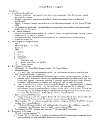 Intro and History of Computers
I. Introduction
A. Organization and Architecture
1. Computer architecture = attributes of system visible to the programmer—those that impact the logical
execution of a program.
2. Computer organization = operations units and their interconnections that realize the architectural
specifications.
3. Families of computers have the same architectures, but different organizations, e.g. IBM System/370 since
1970.
4. Architecture and organization closely linked in microcomputers as enhanced hardware leads to enhanced
architectures, e.g. Intel MMX.
B. Four Tasks for computers.
1. Transfer data between external devices, e.g. keyboard to monitor, microphone to speaker, network to printer.
2. Storage device, e.g. network to memory.
3. Data processing, using either internal or external source, and either internal or external destination.
4. Control external devices.
C. Hardware parts of a computer system
1. I/O
2. Main memory: RAM and caches
3. System bus
4. CPU
a. Registers
b. ALU
c. Internal bus
d. Control Unit
i. Sequencing logic
ii. Control unit registers and decoders
iii. Control memory
D. Brief History of Computers
1. Mechanical: 1801 Joseph-Marie Jacquard’s loom, 1842 Charles Babbage
2. Electromechanical
a. 1936 Alan Turing “universal computing machine” that combines data and program on a single tape
3. First Generation Electronic: vacuum tubes
a. 1945 John Von Neuman works on the Manhattan Project and (with others) design architecture for an
electronic digital computer with subdivisions of a processing unit consisting of an arithmetic logic unit
and processor registers, a control unit containing an instruction register and program counter, a memory
to store both data and instructions, external mass storage, and input and output mechanisms.
b. 1946 Electronic ENIAC (Electronic Numerical Integrator Analyzer and Computer)computer to compute
trajectory tables for the US Army. Only 20% of all bombs came with 1000 feet of their targets. A
thousand times faster than electromechanical. Weighed 30 tons, 8.5’ H, 3’ W x 80’ long, and took 200
kilowatts of power. Could do 5000 additions or 500 multiplications per second. Used decimal and had
10 vacuum tubes for each digit. (18,000 tubes!) Controlled using patch boards.
4. Second Generation 1959 transistors
a. Memory made up of small ferro-magnetic donuts with wires running through them. {This is where the
term "core memory" comes from.) 1K of memory was about the size of a shoe-box.
5. Third generation 1964 was when we managed to get transistors onto pieces of silicon. Use PCB to introduce
standard chips vs specialized ones.
a. 1965 Gordon Moore, cofounder of Intel, said that number of transistors that could be on a single chip
would double every 18 months. Slowed to double every two years in 1970s.
6. Fourth generation 1971, very-large-scale integration (VLSI) to put a CPU on one chip.
E. Designing for Performance
1. Methods to increase speed of CPU
a. Increase CPU clock frequency by shrinking size of gates on chip, but this causes increases power density
and the resistance and capacitance of the wires on the chip increase.
 