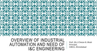 OVERVIEW OF INDUSTRIAL
AUTOMATION AND NEED OF
I&C ENGINEERING
Prof. (Dr.) Chetan B. Bhatt
Principal,
GMCA, Ahmedabad
 