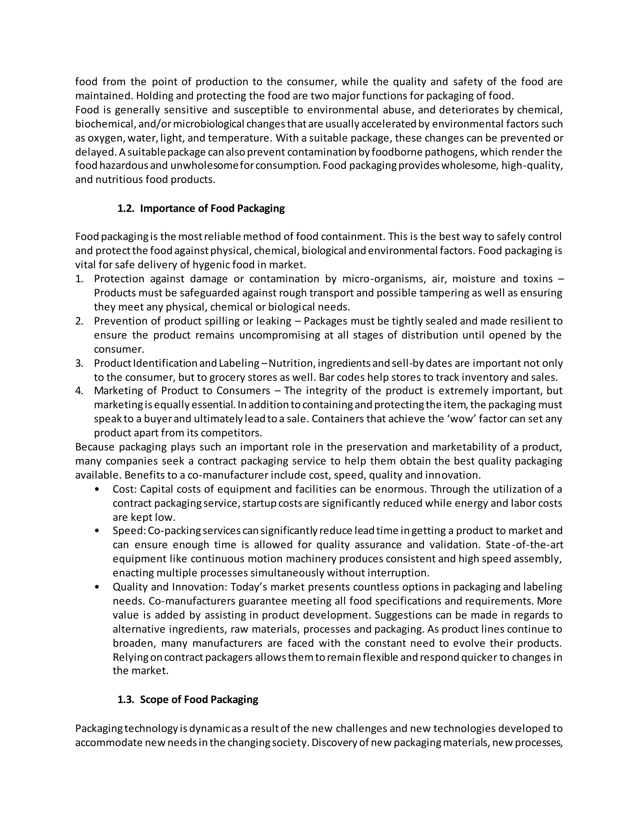 food from the point of production to the consumer, while the quality and safety of the food are
maintained. Holding and protecting the food are two major functions for packaging of food.
Food is generally sensitive and susceptible to environmental abuse, and deteriorates by chemical,
biochemical,and/ormicrobiological changesthatare usuallyacceleratedby environmental factors such
as oxygen,water,light, and temperature. With a suitable package, these changes can be prevented or
delayed.A suitablepackage canalsoprevent contaminationbyfoodborne pathogens, which render the
foodhazardousand unwholesomeforconsumption.Food packagingprovideswholesome, high-quality,
and nutritious food products.
1.2. Importance of Food Packaging
Foodpackagingis the mostreliable method of food containment. This is the best way to safely control
and protectthe foodagainstphysical,chemical,biological andenvironmental factors. Food packaging is
vital for safe delivery of hygenic food in market.
1. Protection against damage or contamination by micro-organisms, air, moisture and toxins –
Products must be safeguarded against rough transport and possible tampering as well as ensuring
they meet any physical, chemical or biological needs.
2. Prevention of product spilling or leaking – Packages must be tightly sealed and made resilient to
ensure the product remains uncompromising at all stages of distribution until opened by the
consumer.
3. ProductIdentificationandLabeling –Nutrition,ingredientsandsell-bydates are important not only
to the consumer, but to grocery stores as well. Bar codes help stores to track inventory and sales.
4. Marketing of Product to Consumers – The integrity of the product is extremely important, but
marketingisequallyessential.Inadditiontocontainingandprotectingthe item,the packaging must
speakto a buyerand ultimatelyleadtoa sale. Containers that achieve the ‘wow’ factor can set any
product apart from its competitors.
Because packaging plays such an important role in the preservation and marketability of a product,
many companies seek a contract packaging service to help them obtain the best quality packaging
available. Benefits to a co-manufacturer include cost, speed, quality and innovation.
• Cost: Capital costs of equipment and facilities can be enormous. Through the utilization of a
contract packagingservice,startupcostsare significantly reduced while energy and labor costs
are kept low.
• Speed:Co-packingservicescansignificantlyreduce leadtime ingetting a product to market and
can ensure enough time is allowed for quality assurance and validation. State-of-the-art
equipment like continuous motion machinery produces consistent and high speed assembly,
enacting multiple processes simultaneously without interruption.
• Quality and Innovation: Today’s market presents countless options in packaging and labeling
needs. Co-manufacturers guarantee meeting all food specifications and requirements. More
value is added by assisting in product development. Suggestions can be made in regards to
alternative ingredients, raw materials, processes and packaging. As product lines continue to
broaden, many manufacturers are faced with the constant need to evolve their products.
Relyingoncontract packagers allowsthemtoremainflexible andrespondquicker to changes in
the market.
1.3. Scope of Food Packaging
Packagingtechnologyisdynamicasa resultof the new challenges and new technologies developed to
accommodate newneedsinthe changingsociety.Discoveryof new packagingmaterials,new processes,
 