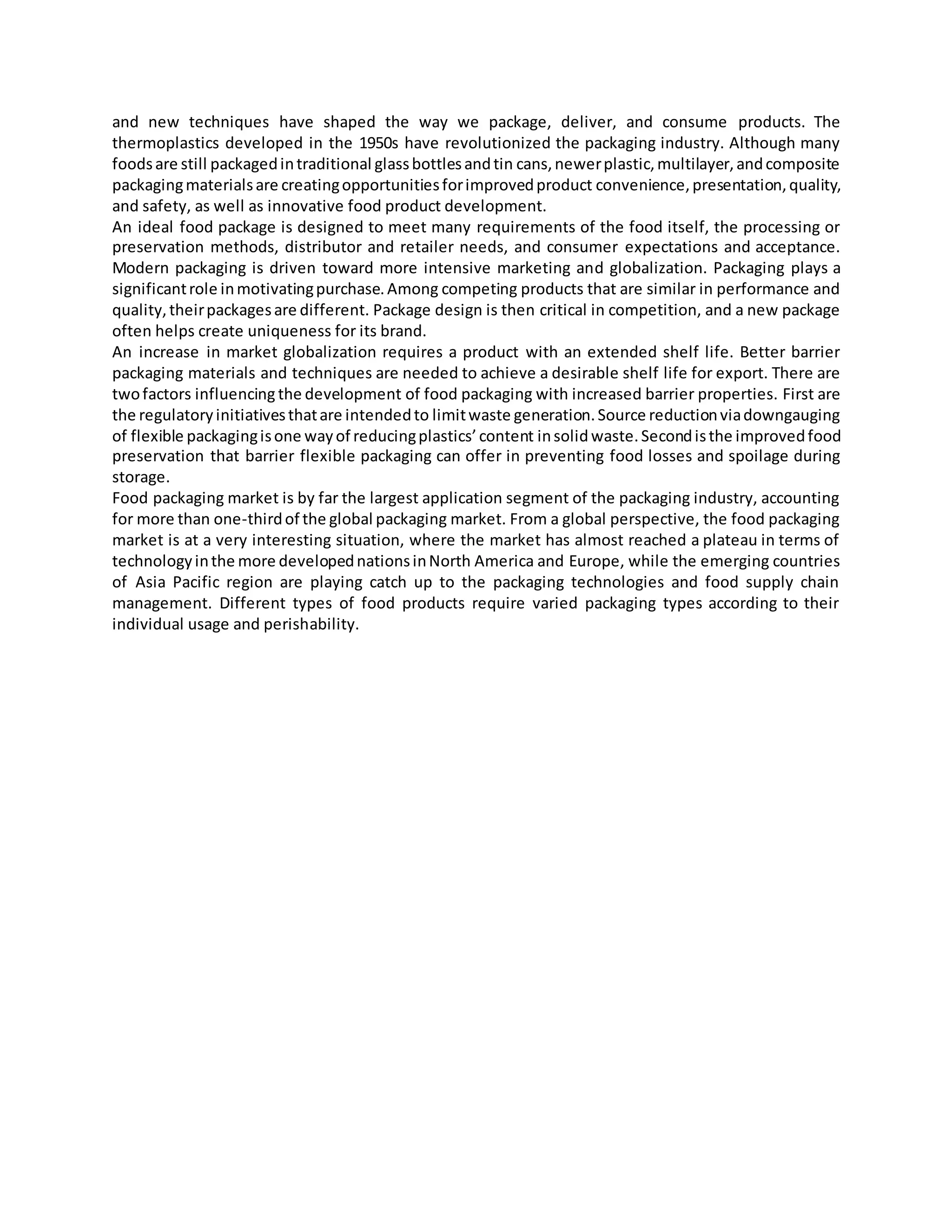 and new techniques have shaped the way we package, deliver, and consume products. The
thermoplastics developed in the 1950s have revolutionized the packaging industry. Although many
foodsare still packagedintraditional glassbottlesandtin cans,newerplastic,multilayer,andcomposite
packagingmaterialsare creatingopportunitiesforimprovedproduct convenience,presentation,quality,
and safety, as well as innovative food product development.
An ideal food package is designed to meet many requirements of the food itself, the processing or
preservation methods, distributor and retailer needs, and consumer expectations and acceptance.
Modern packaging is driven toward more intensive marketing and globalization. Packaging plays a
significantrole inmotivatingpurchase.Among competing products that are similar in performance and
quality,theirpackagesare different. Package design is then critical in competition, and a new package
often helps create uniqueness for its brand.
An increase in market globalization requires a product with an extended shelf life. Better barrier
packaging materials and techniques are needed to achieve a desirable shelf life for export. There are
twofactors influencing the development of food packaging with increased barrier properties. First are
the regulatoryinitiativesthatare intendedto limitwaste generation.Source reductionviadowngauging
of flexible packagingisone wayof reducingplastics’content insolid waste.Secondisthe improvedfood
preservation that barrier flexible packaging can offer in preventing food losses and spoilage during
storage.
Food packaging market is by far the largest application segment of the packaging industry, accounting
for more than one-thirdof the global packaging market. From a global perspective, the food packaging
market is at a very interesting situation, where the market has almost reached a plateau in terms of
technologyinthe more developednationsinNorth America and Europe, while the emerging countries
of Asia Pacific region are playing catch up to the packaging technologies and food supply chain
management. Different types of food products require varied packaging types according to their
individual usage and perishability.
 