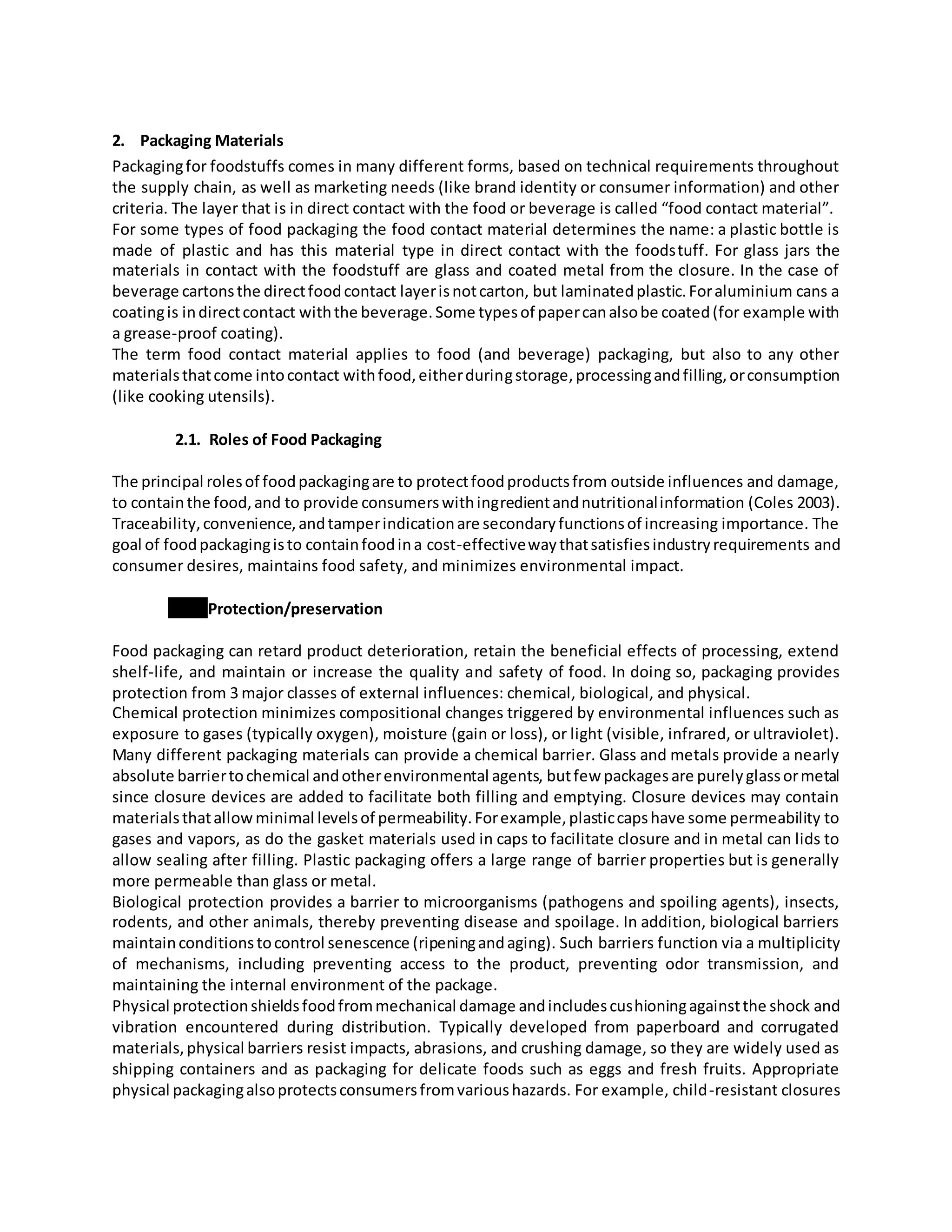 2. Packaging Materials
Packagingfor foodstuffs comes in many different forms, based on technical requirements throughout
the supply chain, as well as marketing needs (like brand identity or consumer information) and other
criteria. The layer that is in direct contact with the food or beverage is called “food contact material”.
For some types of food packaging the food contact material determines the name: a plastic bottle is
made of plastic and has this material type in direct contact with the foodstuff. For glass jars the
materials in contact with the foodstuff are glass and coated metal from the closure. In the case of
beverage cartonsthe directfoodcontact layerisnotcarton, but laminatedplastic.Foraluminium cans a
coatingis indirectcontact withthe beverage.Some typesof papercanalsobe coated(for example with
a grease-proof coating).
The term food contact material applies to food (and beverage) packaging, but also to any other
materialsthatcome intocontact withfood,eitherduringstorage,processingandfilling,orconsumption
(like cooking utensils).
2.1. Roles of Food Packaging
The principal rolesof foodpackagingare to protectfoodproductsfrom outside influences and damage,
to containthe food,and to provide consumerswithingredientandnutritionalinformation (Coles 2003).
Traceability,convenience,andtamperindicationare secondaryfunctionsof increasing importance. The
goal of foodpackagingisto containfoodina cost-effectivewaythatsatisfiesindustryrequirements and
consumer desires, maintains food safety, and minimizes environmental impact.
Protection/preservation
Food packaging can retard product deterioration, retain the beneficial effects of processing, extend
shelf-life, and maintain or increase the quality and safety of food. In doing so, packaging provides
protection from 3 major classes of external influences: chemical, biological, and physical.
Chemical protection minimizes compositional changes triggered by environmental influences such as
exposure to gases (typically oxygen), moisture (gain or loss), or light (visible, infrared, or ultraviolet).
Many different packaging materials can provide a chemical barrier. Glass and metals provide a nearly
absolute barriertochemical andotherenvironmental agents, butfew packagesare purelyglassormetal
since closure devices are added to facilitate both filling and emptying. Closure devices may contain
materialsthatallowminimal levelsof permeability.Forexample,plasticcapshave some permeability to
gases and vapors, as do the gasket materials used in caps to facilitate closure and in metal can lids to
allow sealing after filling. Plastic packaging offers a large range of barrier properties but is generally
more permeable than glass or metal.
Biological protection provides a barrier to microorganisms (pathogens and spoiling agents), insects,
rodents, and other animals, thereby preventing disease and spoilage. In addition, biological barriers
maintainconditionstocontrol senescence (ripeningandaging). Such barriers function via a multiplicity
of mechanisms, including preventing access to the product, preventing odor transmission, and
maintaining the internal environment of the package.
Physical protectionshieldsfoodfrommechanical damage andincludescushioningagainstthe shock and
vibration encountered during distribution. Typically developed from paperboard and corrugated
materials,physical barriers resist impacts, abrasions, and crushing damage, so they are widely used as
shipping containers and as packaging for delicate foods such as eggs and fresh fruits. Appropriate
physical packagingalsoprotectsconsumersfromvarioushazards. For example, child-resistant closures
 
