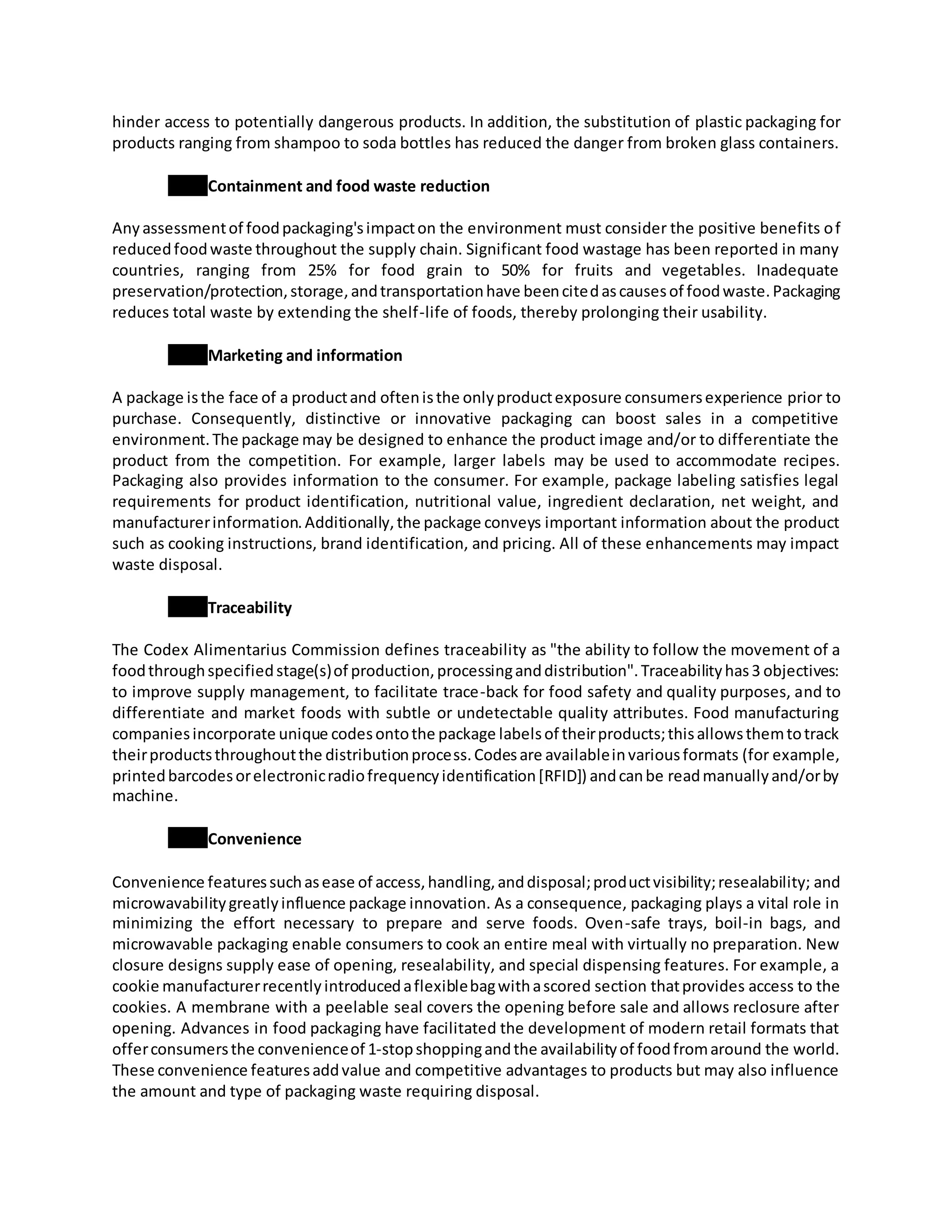 hinder access to potentially dangerous products. In addition, the substitution of plastic packaging for
products ranging from shampoo to soda bottles has reduced the danger from broken glass containers.
Containment and food waste reduction
Anyassessmentof foodpackaging'simpacton the environment must consider the positive benefits of
reducedfoodwaste throughout the supply chain. Significant food wastage has been reported in many
countries, ranging from 25% for food grain to 50% for fruits and vegetables. Inadequate
preservation/protection,storage,andtransportationhave beencitedascausesof foodwaste.Packaging
reduces total waste by extending the shelf-life of foods, thereby prolonging their usability.
Marketing and information
A package isthe face of a productand oftenisthe onlyproductexposure consumersexperience prior to
purchase. Consequently, distinctive or innovative packaging can boost sales in a competitive
environment.The package may be designed to enhance the product image and/or to differentiate the
product from the competition. For example, larger labels may be used to accommodate recipes.
Packaging also provides information to the consumer. For example, package labeling satisfies legal
requirements for product identification, nutritional value, ingredient declaration, net weight, and
manufacturerinformation.Additionally,the package conveys important information about the product
such as cooking instructions, brand identification, and pricing. All of these enhancements may impact
waste disposal.
Traceability
The Codex Alimentarius Commission defines traceability as "the ability to follow the movement of a
foodthroughspecifiedstage(s)of production,processinganddistribution".Traceabilityhas3 objectives:
to improve supply management, to facilitate trace-back for food safety and quality purposes, and to
differentiate and market foods with subtle or undetectable quality attributes. Food manufacturing
companiesincorporate unique codesontothe package labelsof theirproducts;thisallowsthemtotrack
theirproductsthroughoutthe distributionprocess.Codesare availableinvariousformats (for example,
printedbarcodesorelectronicradiofrequencyidentification[RFID]) andcanbe readmanuallyand/orby
machine.
Convenience
Convenience featuressuchasease of access,handling,anddisposal;productvisibility;resealability; and
microwavabilitygreatlyinfluence package innovation. As a consequence, packaging plays a vital role in
minimizing the effort necessary to prepare and serve foods. Oven-safe trays, boil-in bags, and
microwavable packaging enable consumers to cook an entire meal with virtually no preparation. New
closure designs supply ease of opening, resealability, and special dispensing features. For example, a
cookie manufacturerrecentlyintroducedaflexiblebagwithascored section thatprovides access to the
cookies. A membrane with a peelable seal covers the opening before sale and allows reclosure after
opening. Advances in food packaging have facilitated the development of modern retail formats that
offerconsumersthe convenienceof 1-stopshoppingandthe availabilityof foodfromaround the world.
These convenience featuresaddvalue and competitive advantages to products but may also influence
the amount and type of packaging waste requiring disposal.
 