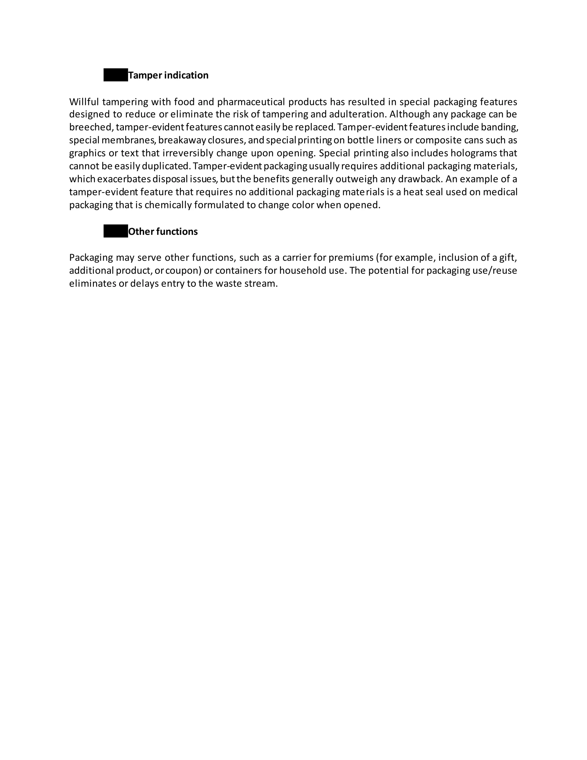 Tamper indication
Willful tampering with food and pharmaceutical products has resulted in special packaging features
designed to reduce or eliminate the risk of tampering and adulteration. Although any package can be
breeched,tamper-evidentfeaturescannoteasilybe replaced.Tamper-evidentfeaturesinclude banding,
special membranes,breakawayclosures,andspecialprintingon bottle liners or composite cans such as
graphics or text that irreversibly change upon opening. Special printing also includes holograms that
cannot be easilyduplicated.Tamper-evidentpackagingusuallyrequires additional packaging materials,
whichexacerbatesdisposal issues,butthe benefits generally outweigh any drawback. An example of a
tamper-evident feature that requires no additional packaging materials is a heat seal used on medical
packaging that is chemically formulated to change color when opened.
Other functions
Packaging may serve other functions, such as a carrier for premiums (for example, inclusion of a gift,
additional product,orcoupon) or containers for household use. The potential for packaging use/reuse
eliminates or delays entry to the waste stream.
 