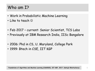 Who am I?
• Work in Probabilistic Machine Learning
• Like to teach 
• Feb 2017 – current: Senior Scientist, TCS Labs
• Previously at IBM Research India, IISc Bangalore
• 2006: Phd in CS, U. Maryland, College Park
• 1999: Btech in CSE, IIT KGP
Foundations of Algorithms and Machine Learning (CS60020), IIT KGP, 2017: Indrajit Bhattacharya 1
 