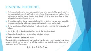ESSENTIAL NUTRIENTS
 Only certain elements have been determined to be essential for plant growth.
An essential element is defined as one whose absence prevents a plant from
completing its life cycle (Arnon and Stout 1939) or one that has a clear
physiological role (Epstein 1999).
 If plants are given these essential elements, as well as energy from sunlight,
they can synthesize all the compounds they need for normal growth.
 It is now known that following 17 elements are essential for majority of
plants:
 C, H, O, N, P, K, Ca, S, Mg, Fe, Mn, Zn, B, Cu, Ni, Cl, and Mo
 Essential elements may be classified into two groups
1) Major elements (Macronutrients)
The essential elements which are required by the plants in comparatively large
amounts (1000 mg or more/ kg of dry matter) are called major elements or
macronutrients. These are:
C, H, O, N, P, K, Ca, S, Mg
 