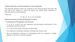 2) Minor Elements (or Micronutrients or trace elements)
The essential elements which are required in very small amounts (less than 100
mg/ kg of dry matter) or traces by plants are called minor elements or
micronutrients or trace elements.
These are:
Fe, Mn, Zn, B, Cu, Ni, Cl and Mo
General Functions of Essential Elements in Plants
1. Constituents of Protoplasm and cell walls
 C, H, O, N, S and P are very important and permanent constituents of the
protoplasm and the cell wall,
 C, H, and O form most of the part of plant body.
 N is important constituent element of protein and nucleic acid
 Mg is an important contituent of chlorophylls while Ca is present in middle
lemella in the form of clacium pectate.
 