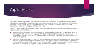 Capital Market
The capital market is a market that enables suppliers and demanders of long-term funds to make
transactions. Included are securities issues of business and government. The backbone of the capital
market is formed by the broker and dealer markets that provide a forum for bond and stock
transactions. International capital markets also exist.
The key capital market securities are bonds (long-term debt) and both common stock and preferred
stock (equity, or ownership).
 Bonds are long-term debt instruments used by business and government to raise large sums of
money, generally from a diverse group of lenders. Corporate bonds typically pay interest
semiannually (every 6 months) at a stated coupon interest rate. They have an initial maturity of
from 10 to 30 years.
 Common stockholders earn a return by receiving dividends—periodic distributions of cash—or by
realizing increases in share price. Preferred stock is a special form of ownership that has features
of both a bond and common stock. Preferred stockholders are promised a fixed periodic dividend
that must be paid prior to payment of any dividends to common stockholders.
 