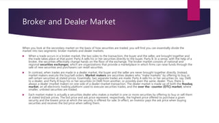 Broker and Dealer Market
When you look at the secondary market on the basis of how securities are traded, you will find you can essentially divide the
market into two segments: broker markets and dealer markets.
 When a trade occurs in a broker market, the two sides to the transaction, the buyer and the seller, are brought together and
the trade takes place at that point: Party A sells his or her securities directly to the buyer, Party B. In a sense, with the help of a
broker, the securities effectively change hands on the floor of the exchange. The broker market consists of national and
regional securities exchanges, which are organizations that provide a marketplace in which firms can raise funds through the
sale of new securities and purchasers can resell securities.
 In contrast, when trades are made in a dealer market, the buyer and the seller are never brought together directly. Instead,
market makers execute the buy/sell orders. Market makers are securities dealers who “make markets” by offering to buy or
sell certain securities at stated prices. Essentially, two separate trades are made: Party A sells his or her securities (in, say, Dell)
to a dealer, and Party B buys his or her securities (in Dell) from another, or possibly even the same, dealer. Thus, there is
always a dealer (market maker) on one side of a dealer–market transaction. The dealer market is made up of both the Nasdaq
market, an all electronic trading platform used to execute securities trades, and the over the- counter (OTC) market, where
smaller, unlisted securities are traded.
 Each market maker is actually a securities dealer who makes a market in one or more securities by offering to buy or sell them
at stated bid/ask prices. The bid price and ask price represent, respectively, the highest price offered to purchase a given
security and the lowest price at which the security is offered for sale. In effect, an investor pays the ask price when buying
securities and receives the bid price when selling them.
 