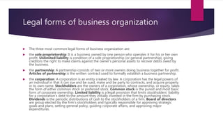 Legal forms of business organization
 The three most common legal forms of business organization are:
 the sole proprietorship: It is a business owned by one person who operates it for his or her own
profit. Unlimited liability is condition of a sole proprietorship (or general partnership), giving
creditors the right to make claims against the owner’s personal assets to recover debts owed by
the business.
 the partnership: A partnership consists of two or more owners doing business together for profit.
Articles of partnership is the written contract used to formally establish a business partnership.
 the corporation: A corporation is an entity created by law. A corporation has the legal powers of
an individual in that it can sue and be sued, make and be party to contracts, and acquire property
in its own name. Stockholders are the owners of a corporation, whose ownership, or equity, takes
the form of either common stock or preferred stock. Common stock is the purest and most basic
form of corporate ownership. Limited liability is a legal provision that limits stockholders’ liability
for a corporation’s debt to the amount they initially invested in the firm by purchasing stock.
Dividends is the periodic distributions of cash to the stockholders of a firm. Board of directors
are group elected by the firm’s stockholders and typically responsible for approving strategic
goals and plans, setting general policy, guiding corporate affairs, and approving major
expenditures.
 